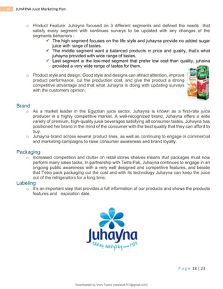 P a g e 18 | 23
18 JUHAYNA Juice Marketing Plan
o Product Feature: Juhayna focused on 3 different segments and defined the needs that
satisfy every segment with continues surveys to be updated with any changes of the
segments behaviors :
 The high segment focuses on the life style and juhayna provide no added sugar
juice with range of tastes.
 The middle segment want a balanced products in price and quality, that’s what
juhayna provided with wide range of tastes.
 Last segment is the low-med segment that prefer low cost than quality, juhaina
provided a very wide range of tastes for them.
o Product style and design: Good style and designs can attract attention, improve
product performance, cut the production cost, and give the product a strong
competitive advantage and that what Juhayna is doing with updating surveys
with the customers opinion.
Brand
o As a market leader in the Egyptian juice sector, Juhayna is known as a first-rate juice
producer in a highly competitive market. A well-recognized brand, Juhayna offers a wide
variety of premium, high-quality juice beverages satisfying all consumer tastes. Juhayna has
positioned her brand in the mind of the consumer with the best quality that they can afford to
buy.
o Juhayna brand across several product lines, as well as continuing to engage in commercial
and marketing campaigns to raise consumer awareness and brand loyalty.
Packaging
o Increased competition and clutter on retail stores shelves means that packages must now
perform many sales tasks, In partnership with Tetra Pak, Juhayna continues to engage in an
ongoing public awareness with a very well designed and competitive features, and beside
that Tetra pack packaging cut the cost and with its technology Juhayna can keep the juice
out of the refrigerators for a long time.
Labeling
o It’s an important step that provides a full information of our products and shows the products
features and expiration date.
Downloaded by Visrs Topics (newwork747@gmail.com)
lOMoARcPSD|25826172
 