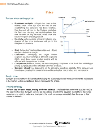 P a g e 19 | 23
19 JUHAYNA Juice Marketing Plan
Price
Factors when settings price
o Breakeven analysis: Juhayna has been in the
market since 1983, for sure the cost of the
establishing the company has been finished,
then the cost will rely on the Variable cost plus
the fixed cost plus any new capital updates like
new factories or any facilities, must know the
breakeven point of every product.
o Elasticity: Juhayna juice prices is Inelastic, any
change of the price costumers will go to the
competitors’ products.
o Cost: Define the Total cost (Variable cost + Fixed
cost)and define the margin
o Costumers: Identifying the target market
segment as Juhayna target 3 different segments
(High, Med, Low) each product pricing will be
affected with the costumer preview.
o Competitors (El Marai, Lamar) the must competing companies in the Juice field inside Egypt
pricing our products will be affected with their products.
o Company objectives: depending on the company objectives spatially if the company are
focusing on growing the market share and targeting low cost product and low margins
Public price
Juhayan is does not have the variety of changing the published price as there governmental regulations
in the market so the compotators do not manipulate the prices.
Pricing strategy
We will use the cost based pricing method Cost Plus (Total cost +fair profit from 30% to 40%) is
the best method that Juhayan can use as it’s a stable brand in the Egyptian market have its owned
costumers no need to make any changes in the profit percentage especially that the price in this
market is inelastic.
Revenue
Time
Fixed
cost
Variable Cost
Profit
Breakeven
Demand
Price
P1 P2
D1
D2
Downloaded by Visrs Topics (newwork747@gmail.com)
lOMoARcPSD|25826172
 