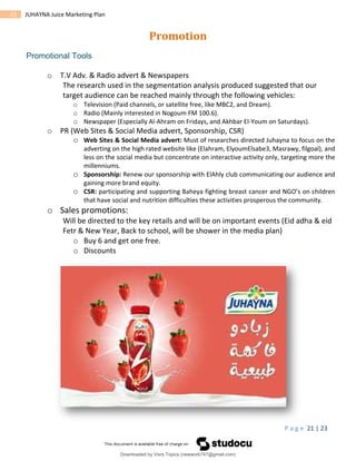 P a g e 21 | 23
21 JUHAYNA Juice Marketing Plan
Promotion
Promotional Tools
o T.V Adv. & Radio advert & Newspapers
The research used in the segmentation analysis produced suggested that our
target audience can be reached mainly through the following vehicles:
o Television (Paid channels, or satellite free, like MBC2, and Dream).
o Radio (Mainly interested in Nogoum FM 100.6).
o Newspaper (Especially Al-Ahram on Fridays, and Akhbar El-Youm on Saturdays).
o PR (Web Sites & Social Media advert, Sponsorship, CSR)
o Web Sites & Social Media advert: Must of researches directed Juhayna to focus on the
adverting on the high rated website like (Elahram, ElyoumElsabe3, Masrawy, filgoal), and
less on the social media but concentrate on interactive activity only, targeting more the
millenniums.
o Sponsorship: Renew our sponsorship with ElAhly club communicating our audience and
gaining more brand equity.
o CSR: participating and supporting Baheya fighting breast cancer and NGO’s on children
that have social and nutrition difficulties these activities prosperous the community.
o Sales promotions:
Will be directed to the key retails and will be on important events (Eid adha & eid
Fetr & New Year, Back to school, will be shower in the media plan)
o Buy 6 and get one free.
o Discounts
Downloaded by Visrs Topics (newwork747@gmail.com)
lOMoARcPSD|25826172
 