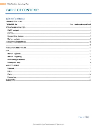 P a g e 2 | 23
2 JUHAYNA Juice Marketing Plan
TABLE OF CONTENT:
Table of Contents
TABLE OF CONTENT:........................................................................................................................................................... 2
PRESNTED BY........................................................................................................................ Error! Bookmark not defined.
SITUATIONAL ANALYSIS:................................................................................................................................................... 3
SWOT analysis ................................................................................................................................................................. 3
PESTEL............................................................................................................................................................................... 5
Competitive Analysis...................................................................................................................................................... 7
Market analysis ............................................................................................................................................................... 9
MARKETING OBJECTIVES................................................................................................................................................. 10
.............................................................................................................................................................................................. 10
MARKETING STRATEGIES................................................................................................................................................ 11
STP ....................................................................................................................................................................................... 12
Market Segment............................................................................................................................................................. 12
Market Targeting .......................................................................................................................................................... 14
Positioning statement .................................................................................................................................................. 15
Perceptual Map:............................................................................................................................................................. 16
MARKETING MIX ............................................................................................................................................................... 17
Product............................................................................................................................................................................ 17
Price................................................................................................................................................................................. 19
Place................................................................................................................................................................................. 20
Promotion....................................................................................................................................................................... 21
BUDGETING ........................................................................................................................................................................ 23
Downloaded by Visrs Topics (newwork747@gmail.com)
lOMoARcPSD|25826172
 