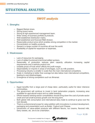 P a g e 3 | 23
3 JUHAYNA Juice Marketing Plan
SITUATIONAL ANALYSIS:
SWOT analysis
1. Strengths:
o Biggest Market share.
o Strong brand name.
o Strong & high experienced management team.
o Wide variety of business portfolio & products.
o Well established distribution matrix.
o Well established and financed R&D division.
o Reasonable product price which enables strong competition in the market.
o Concentration on healthy products.
o Spread in a large number of countries all over the world.
o Availability of capital for expansion or expenses.
2. Weaknesses:
o Lack of resources for packaging.
o Lack of skilled functional & technical skilled workers.
o Seasonality of production reduces plant capacity utilization increasing capital
requirements and it restricts product mix.
o Instable prices of fruits which affects the profit margin.
o Dependability on imports in areas of shortages, such as milk powders.
o Processing industry is smaller in scale than the main international competitors.
o Scale in marketing is better than average but also below main international competitors,
leading to cost disadvantages.
o Emergence of strong competitors such as Almaraai.
3. Opportunities:
o Egypt benefits from a large pool of cheap labor, particularly useful for labor intensive
commodities.
o The government will continue to invest in land reclamation projects, increasing area
available for agricultural output and so cattle breeding.
o Efforts towards banking-sector consolidation should bring down the cost of private sector
credit and fuel small business growth over the long term.
o Both global milk consumption and international dairy trade to continue to grow over the
next decade.
o There is a phenomenal scope for value addition with innovations in product development,
packaging and presentation such as Butter, Yoghurt and Cheese.
o Introduction of value-added products with different flavors, Ice creams, flavored milk,
Dairy sweets, etc. are to be undertaken.
Downloaded by Visrs Topics (newwork747@gmail.com)
lOMoARcPSD|25826172
 