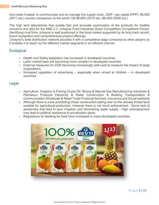 P a g e 6 | 23
6 JUHAYNA Juice Marketing Plan
that made it easier to communicate and so manage the supply chain. GDP - per capita (PPP): $6,600
(2011 est.) country comparison to the world:136 $6,600 (2010 est.) $6,400 (2009 est.)
The high tech laboratories that enable fast and accurate examination of the products for healthy
concerns and also for the R&D 2.3. Juhayna Food Industries Direct Competitors Competitive Forces,
Identifying rival firms Juhayna is well positioned in the local market supported by its long track record,
brand recognition and comprehensive product offerings.
Juhayna‟s wide distribution network provides it with a competitive edge compared to other players as
it enables it to reach out for different market segments in an efficient manner.
Ecological:
o Health and Safety legislation has increased in developed countries
o Labor market laws are becoming more complex in developed countries
o External measures for CSR becoming increasingly well used to measure the impact of large
corporations.
o Increased regulation of advertising – especially when aimed at children – in developed
countries.
Legal:
o Agriculture, Irrigation & Fishing Crude Oil, Mining & Natural Gas Manufacturing Industries &
Petroleum Products Electricity & Water Construction & Building Transportation &
Communication Wholesale & Retail Trade Financial Services, Insurance and Social solidarity
o Although there is a law prohibiting Urban construction taking over on the already limited land
suitable for agricultural production, however there is not much enforcement - Some lack of
awareness that lead to poor irrigation and diminishing water supply - High unemployment
may lead to political resistance to privatization plans.
o Regulations on labeling for food have increased in many developed countries
Downloaded by Visrs Topics (newwork747@gmail.com)
lOMoARcPSD|25826172
 