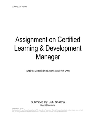 CLDM by Juhi Sharma




     Assignment on Certified
     Learning & Development
            Manager
                                (Under the Guidance of Prof. Nitin Shankar from CAMI)




                                           Submitted By: Juhi Sharma
                                                                 Head HR(Operations)
Global Warming: Act now
Offset your travel; Re-use; Recycle; Insulate; Use the "Off" switch; Control Temperature Efficiently; Drive smart, use bicycle for short distance travel, and walk
more; Buy energy efficient products; Plant a tree; Don't use a Screensaver; Use Less Water; Encourage others to conserve.
 