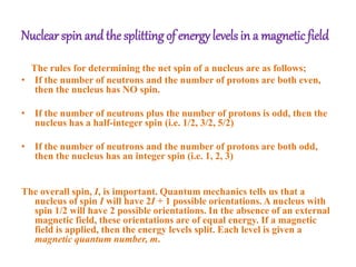 Nuclear spin and the splitting of energy levels in a magnetic field
The rules for determining the net spin of a nucleus are as follows;
• If the number of neutrons and the number of protons are both even,
then the nucleus has NO spin.
• If the number of neutrons plus the number of protons is odd, then the
nucleus has a half-integer spin (i.e. 1/2, 3/2, 5/2)
• If the number of neutrons and the number of protons are both odd,
then the nucleus has an integer spin (i.e. 1, 2, 3)
The overall spin, I, is important. Quantum mechanics tells us that a
nucleus of spin I will have 2I + 1 possible orientations. A nucleus with
spin 1/2 will have 2 possible orientations. In the absence of an external
magnetic field, these orientations are of equal energy. If a magnetic
field is applied, then the energy levels split. Each level is given a
magnetic quantum number, m.
 