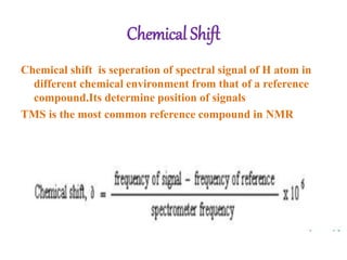 Chemical Shift
Chemical shift is seperation of spectral signal of H atom in
different chemical environment from that of a reference
compound.Its determine position of signals
TMS is the most common reference compound in NMR
 