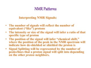 NMR Patterns
Interpreting NMR Signals:
• The number of signals will reflect the number of
equivalent (“like”) protons
• The intensity or size of the signal will infer a ratio of that
specific type of proton
• The position of the signal will infer “chemical shift,”
where the position of the peak in the NMR spectrum will
indicate how de-shielded or shielded the proton is
• Signal Splitting will be represented by the number of
peaks/lines that a proton signal will split into depending
on the other proton neighbors.
 