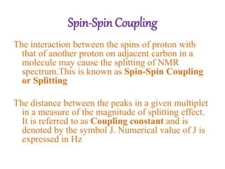 The interaction between the spins of proton with
that of another proton on adjacent carbon in a
molecule may cause the splitting of NMR
spectrum.This is known as Spin-Spin Coupling
or Splitting
The distance between the peaks in a given multiplet
in a measure of the magnitude of splitting effect.
It is referred to as Coupling constant and is
denoted by the symbol J. Numerical value of J is
expressed in Hz
Spin-Spin Coupling
 