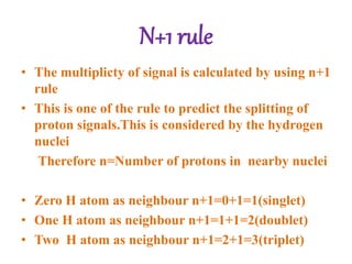N+1 rule
• The multiplicty of signal is calculated by using n+1
rule
• This is one of the rule to predict the splitting of
proton signals.This is considered by the hydrogen
nuclei
Therefore n=Number of protons in nearby nuclei
• Zero H atom as neighbour n+1=0+1=1(singlet)
• One H atom as neighbour n+1=1+1=2(doublet)
• Two H atom as neighbour n+1=2+1=3(triplet)
 