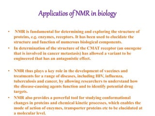 Applicatios of NMR in biology
• NMR is fundamental for determining and exploring the structure of
proteins, e.g. enzymes, receptors. It has been used to elucidate the
structure and function of numerous biological components.
• In determination of the structure of the CMAT receptor (an oncogene
that is involved in cancer metastasis) has allowed a variant to be
engineered that has an antagonistic effect.
• NMR thus plays a key role in the development of vaccines and
treatments for a range of diseases, including HIV, influenza,
tuberculosis and cancer, by allowing researchers to understand how
the disease-causing agents function and to identify potential drug
targets.
• NMR also provides a powerful tool for studying conformational
changes in proteins and chemical kinetic processes, which enables the
mode of action of enzymes, transporter proteins etc to be elucidated at
a molecular level.
 