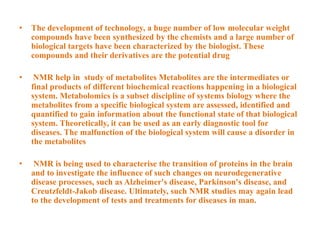 • The development of technology, a huge number of low molecular weight
compounds have been synthesized by the chemists and a large number of
biological targets have been characterized by the biologist. These
compounds and their derivatives are the potential drug
• NMR help in study of metabolites Metabolites are the intermediates or
final products of different biochemical reactions happening in a biological
system. Metabolomics is a subset discipline of systems biology where the
metabolites from a specific biological system are assessed, identified and
quantified to gain information about the functional state of that biological
system. Theoretically, it can be used as an early diagnostic tool for
diseases. The malfunction of the biological system will cause a disorder in
the metabolites
• NMR is being used to characterise the transition of proteins in the brain
and to investigate the influence of such changes on neurodegenerative
disease processes, such as Alzheimer's disease, Parkinson's disease, and
Creutzfeldt-Jakob disease. Ultimately, such NMR studies may again lead
to the development of tests and treatments for diseases in man.
 