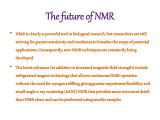 The future of NMR
• NMRisclearlyapowerfultoolinbiologicalresearch,butresearchersarestill
strivingforgreatersensitivityandresolutiontobroadenthescopeofpotential
applications.Consequently,newNMRtechniquesareconstantlybeing
developed.
• Thelatestadvances(inadditiontoincreasedmagneticfieldstrength)include
refrigeratedmagnettechnologythatallowscontinuousNMRoperation
withouttheneedforcryogenrefilling,givinggreaterexperimentflexibilityand
small-anglex-rayscattering(SAXS)NMRthatprovidesmorestructuraldetail
thanNMRaloneandcanbeperformedusingsmallersamples.
 