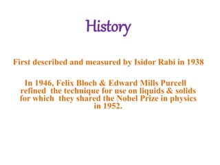 History
First described and measured by Isidor Rabi in 1938
In 1946, Felix Bloch & Edward Mills Purcell
refined the technique for use on liquids & solids
for which they shared the Nobel Prize in physics
in 1952.
 