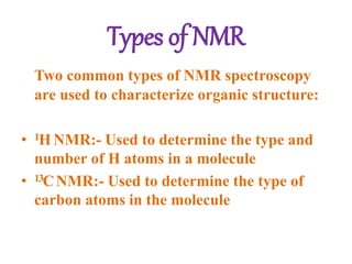 Types of NMR
Two common types of NMR spectroscopy
are used to characterize organic structure:
• 1H NMR:- Used to determine the type and
number of H atoms in a molecule
• 13CNMR:- Used to determine the type of
carbon atoms in the molecule
 