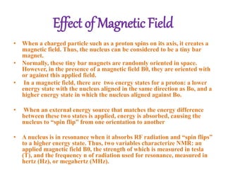 Effect of Magnetic Field
• When a charged particle such as a proton spins on its axis, it creates a
magnetic field. Thus, the nucleus can be considered to be a tiny bar
magnet.
• Normally, these tiny bar magnets are randomly oriented in space.
However, in the presence of a magnetic field B0, they are oriented with
or against this applied field.
• In a magnetic field, there are two energy states for a proton: a lower
energy state with the nucleus aligned in the same direction as Bo, and a
higher energy state in which the nucleus aligned against Bo.
• When an external energy source that matches the energy difference
between these two states is applied, energy is absorbed, causing the
nucleus to “spin flip” from one orientation to another
• A nucleus is in resonance when it absorbs RF radiation and “spin flips”
to a higher energy state. Thus, two variables characterize NMR: an
applied magnetic field B0, the strength of which is measured in tesla
(T), and the frequency n of radiation used for resonance, measured in
hertz (Hz), or megahertz (MHz).
 