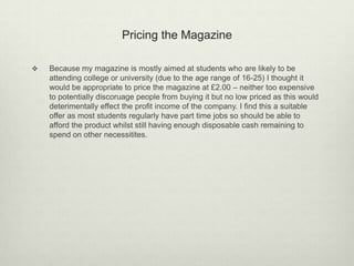 Pricing the Magazine
 Because my magazine is mostly aimed at students who are likely to be
attending college or university (due to the age range of 16-25) I thought it
would be appropriate to price the magazine at £2.00 – neither too expensive
to potentially discoruage people from buying it but no low priced as this would
deterimentally effect the profit income of the company. I find this a suitable
offer as most students regularly have part time jobs so should be able to
afford the product whilst still having enough disposable cash remaining to
spend on other necessitites.
 