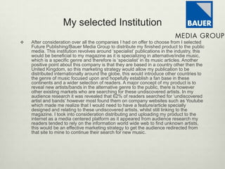 My selected Institution
 After consideration over all the companies I had on offer to choose from I selected
Future Publishing/Bauer Media Group to distribute my finished product to the public
media. This institution revolves around ‘specialist’ publications in the industry, this
would be beneficial to my magazine as it is specializing in alternative/indie music,
which is a specific genre and therefore is ‘specialist’ in its music articles. Another
positive point about this company is that they are based in a country other then the
United Kingdom, so this marketing strategy would allow my publication to be
distributed internationally around the globe, this would introduce other countries to
the genre of music focused upon and hopefully establish a fan base in these
continents and a wider selection of readers. A major concept of my product is to
reveal new artists/bands in the alternative genre to the public, there is however
other existing markets who are searching for these undiscovered artists. In my
audience research it was revealed that 62% of readers searched for ‘undiscovered
artist and bands’ however most found them on company websites such as Youtube
which made me realize that I would need to have a feature/article specially
designed and relating to these undiscovered artists, whilst still linking to the
magazine. I took into consideration distributing and uploading my product to the
internet as a media centered platform as it appeared from audience research my
readers tended to rely on the information world wide web to find unknown artists,
this would be an effective marketing strategy to get the audience redirected from
that site to mine to continue their search for new music.
 