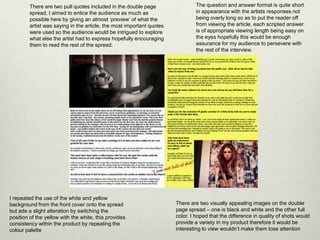There are two pull quotes included in the double page
spread, I aimed to entice the audience as much as
possible here by giving an almost ‘preview’ of what the
artist was saying in the article, the most important quotes
were used so the audience would be intrigued to explore
what else the artist had to express hopefully encouraging
them to read the rest of the spread.
The question and answer format is quite short
in appearance with the artists responses not
being overly long so as to put the reader off
from viewing the article, each scripted answer
is of appropriate viewing length being easy on
the eyes hopefully this would be enough
assurance for my audience to persevere with
the rest of the interview.
There are two visually appealing images on the double
page spread – one is black and white and the other full
color. I hoped that the difference in quality of shots would
provide a variety in my product therefore it would be
interesting to view wouldn’t make them lose attention
I repeated the use of the white and yellow
background from the front cover onto the spread
but ade a slight alteration by switching the
position of the yellow with the white, this provides
consistency within the product by repeating the
colour palette
 