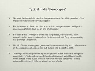 Typical ‘Indie Stereotypes’
 Some of the immediate, dominant representations the public perceive of the
Indie sub culture can be overly negative
 For Indie Girls - . Bleached blonde short hair, vintage dresses, red lipstick,
drug dealing/taking, love for art and photography
 For Indie Boys - Vintage T-shirts and sunglasses, V neck shirts, plays
acoustic guitar, wears makeup (emphasis on eyeliner), Drug taking/dealing,
ear piercings (expanders)
 Not all of these stereotypes generated have any credibility and I believe some
of these representations put this sub culture into a negative light.
 Although the music genre of my music product ‘Fleet’ may have a negative
connotation of indie sub groups to be drug taking and weird I have tried to
come across to the public they are not what they are perceived – I have
achieved this through different visual camera effects
 