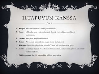 ILTAPUVUN KANSSA
 Kengät Sirokorkoiset avokkaat tai juhlasandaalit.
 Sukat Juhlasukat asun värin mukaisesti. Ihonsävyiset sukkahousut käyvät
useimmiten.
 Laukku Siro, pieni, kirjekuorimallinen.
 Korut Arvokorut, fantasiakorut kuten strassi- tai lasikorut
* Käsineet Käytetään nykyisin harvemmin. Voivat olla puolipitkät tai lyhyet
* Hattu Ei käytetä yleensä. Voi olla asukokonaisuuteen kuuluva sisäkäyttöön tarkoitettu
päähine tai hattu.
* Päällysvaatteet Turkki, turkisjakku, juhlava takki, viitta.
 