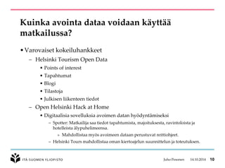 Kuinka avointa dataa voidaan käyttää matkailussa? 
•Varovaiset kokeiluhankkeet 
–Helsinki TourismOpenData 
•Pointsof interest 
•Tapahtumat 
•Blogi 
•Tilastoja 
•Julkisen liikenteen tiedot 
–Open Helsinki Hack at Home 
•Digitaalisia sovelluksia avoimen datan hyödyntämiseksi 
–Spotter: Matkailija saa tiedot tapahtumista, majoituksesta, ravintoloista ja hotelleista älypuhelimeensa. 
»Mahdollistaa myös avoimeen dataan perustuvat reittiohjeet. 
–Helsinki Toursmahdollistaa oman kiertoajelun suunnittelun ja toteutuksen. 
Juho Pesonen 14.10.2014 10 
 