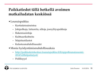 Paikkatiedot tällä hetkellä avoimen matkailudatan keskiössä 
•Lounaispaikka: 
–Karttatietoaineistoa 
–Jokipolkuja, laitureita, siltoja, joenylityspaikkoja 
–Rakennusinfoja 
–Kulttuurikohteita 
–Majoitustilastot 
–Kalastusmahdollisuudet 
•Monia hyödyntämismahdollisuuksia 
–http://paikkatietokeskus.lounaispaikka.fi/fi/apps4lounaissuomi- 2014%20kilpailutyot/ 
–Pelillisyys! 
Juho Pesonen 14.10.2014 11 
 