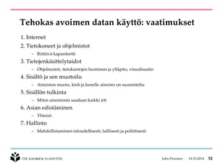 Tehokas avoimen datan käyttö: vaatimukset 
1.Internet 
2.Tietokoneetjaohjelmistot 
–Riittäväkapasiteetti 
3.Tietojenkäsittelytaidot 
–Ohjelmointi, tietokantojenluominenjaylläpito, visualisaatio 
4.Sisältöjasenmuotoilu 
–Aineistonmuoto, kielijakenelleaineistoon suunniteltu 
5.Sisällöntulkinta 
–Mitenaineistostasaadaankaikkiirti 
6.Asian edistäminen 
–Yhteisö 
7.Hallinto 
–Mahdollistaminentaloudellisesti, laillisestijapoliittisesti 
Juho Pesonen 14.10.2014 12 
 