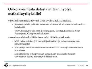 Onko avoimesta datasta mitään hyötyä matkailuyrityksille? 
•Sosiaalinen media täynnä lähes avointa tekstiaineistoa. 
–Suomessa vielä pelätään asiakasta eikä osata kaikkia mahdollisuuksia hyödyntää. 
–TripAdvisor, Hotels.com, Booking.com, Twitter, Facebook, Yelp, Foursquare, Googlen palvelut jne. 
•Avoimen datan kehittämisen tulisi lähteä asiakkaasta 
–Mitä tietoa asiakas (eli matkailija) tarvitsee ja miten voimme sen hänelle tarjota? 
–Matkailijat tarvitsevat suunnattomat määrät tietoa yksinkertaisessa muodossa. 
–Matkakohteet, jotka pystyvät tarjoamaan asiakkaille heidän tarvitsemat tiedot, menestyvät kilpailussa. 
Juho Pesonen 14.10.2014 14 
 