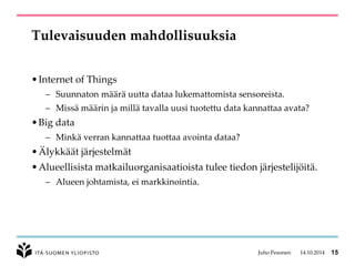 Tulevaisuuden mahdollisuuksia 
•Internet of Things 
–Suunnaton määrä uutta dataa lukemattomista sensoreista. 
–Missä määrin ja millä tavalla uusi tuotettu data kannattaa avata? 
•Big data 
–Minkä verran kannattaa tuottaa avointa dataa? 
•Älykkäät järjestelmät 
•Alueellisista matkailuorganisaatioista tulee tiedon järjestelijöitä. 
–Alueen johtamista, ei markkinointia. 
Juho Pesonen 14.10.2014 15 
 