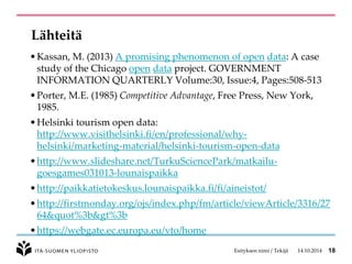 Lähteitä 
•Kassan, M. (2013) A promising phenomenon ofopendata: A case study of the Chicagoopendataproject. GOVERNMENT INFORMATION QUARTERLYVolume:30, Issue:4, Pages:508-513 
•Porter, M.E. (1985)Competitive Advantage, Free Press, New York, 1985. 
•Helsinki tourism open data: http://www.visithelsinki.fi/en/professional/why- helsinki/marketing-material/helsinki-tourism-open-data 
•http://www.slideshare.net/TurkuSciencePark/matkailu- goesgames031013-lounaispaikka 
•http://paikkatietokeskus.lounaispaikka.fi/fi/aineistot/ 
•http://firstmonday.org/ojs/index.php/fm/article/viewArticle/3316/2764&quot%3b&gt%3b 
•https://webgate.ec.europa.eu/vto/home 
Esityksen nimi / Tekijä 14.10.2014 18 
