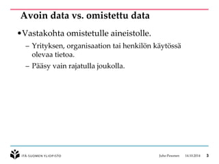 Avoin data vs. omistettu data 
•Vastakohta omistetulle aineistolle. 
–Yrityksen, organisaation tai henkilön käytössä olevaa tietoa. 
–Pääsy vain rajatulla joukolla. 
Juho Pesonen 14.10.2014 3 
 