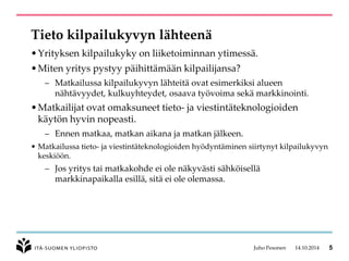 Tieto kilpailukyvyn lähteenä 
•Yrityksen kilpailukyky on liiketoiminnan ytimessä. 
•Miten yritys pystyy päihittämään kilpailijansa? 
–Matkailussa kilpailukyvyn lähteitä ovat esimerkiksi alueen nähtävyydet, kulkuyhteydet, osaava työvoima sekä markkinointi. 
•Matkailijat ovat omaksuneet tieto-ja viestintäteknologioiden käytön hyvin nopeasti. 
–Ennen matkaa, matkan aikana ja matkan jälkeen. 
•Matkailussa tieto-ja viestintäteknologioiden hyödyntäminen siirtynyt kilpailukyvyn keskiöön. 
–Jos yritys tai matkakohde ei ole näkyvästi sähköisellä markkinapaikalla esillä, sitä ei ole olemassa. 
Juho Pesonen 14.10.2014 5 
 