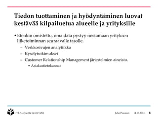 Tiedon tuottaminen ja hyödyntäminen luovat kestävää kilpailuetua alueelle ja yrityksille 
•Etenkin omistettu, oma data pystyy nostamaan yrityksen liiketoiminnan seuraavalle tasolle. 
–Verkkosivujen analytiikka 
–Kyselytutkimukset 
–CustomerRelationshipManagement järjestelmien aineisto. 
•Asiakastietokannat 
Juho Pesonen 14.10.2014 6 
 