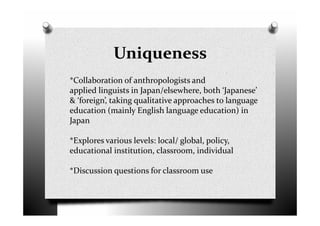 Uniqueness
*Collaboration of anthropologists and
applied linguists in Japan/elsewhere, both ‘Japanese’
& ‘foreign’, taking qualitative approaches to language
education (mainly English language education) in
Japan
*Explores various levels: local/ global, policy,
educational institution, classroom, individual
*Discussion questions for classroom use