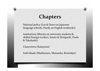 Chapters
National policy (Lee & Doerr on Japanese
language schools, Hardy on English textbooks)
Institutions (Murata on university students &
skilled foreign workers, Imoto & Horiguchi, Poole
& Takahashi)
Classrooms (Katayama)
Individuals (Matikainen, Matsuoka, Rosenkjar)