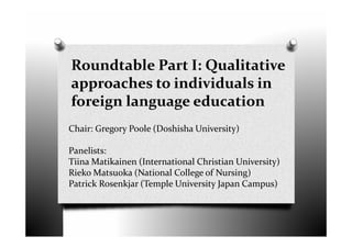 Roundtable Part I: Qualitative
approaches to individuals in
foreign language education
Chair: Gregory Poole (Doshisha University)
Panelists:
Tiina Matikainen (International Christian University)
Rieko Matsuoka (National College of Nursing)
Patrick Rosenkjar (Temple University Japan Campus)