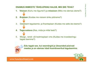 © Kaur Lass, OÜ Head 2012
ENAMUS INIMESTE TÄHELEPANU HAJUB. MIS SIIS TEHA?
1.    Visioon (Kuhu me liigume?) ja missioon (Miks me olemas oleme?)


2.    Äriplaan (Kuidas me visiooni äriks pöörame?)


3.    Detailsem tegutsemis- ja finantsplaan (Kuidas me selle ära teeme?)


4.    Tegevuskava (Kes, mida ja millal teeb?)


5.    Müügi-, rendi- või tootmisplaan vms (Kuidas me investeeringu
      tagasi teenime?)


          Edu tagab see, kui eesmärgid ja ülesanded püsivad
          meeles ja on olemas hästi koordineeritud tegutsemine.
 