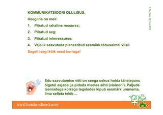 © Kaur Lass, OÜ Head 2012
KOMMUNIKATSIOONI OLULISUS.
Reeglina on meil:
1.    Piiratud rahaline ressurss;
2.    Piiratud aeg;
3.    Piiratud inimressurss;
4.    Vajalik saavutada planeeritud eesmärk tõhusaimal viisil.
Sageli isegi kõik need korraga!




            Edu saavutamise võti on seega oskus hoida tähelepanu
            õigetel asjadel ja pidada meeles sihti (visiooni). Paljude
            teemadega korraga tegeledes kipub eesmärk ununema.
            Ilma selleta tekib ...
 