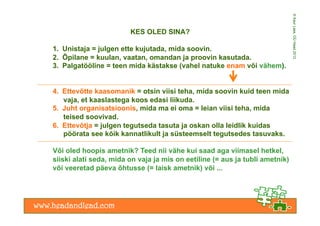 © Kaur Lass, OÜ Head 2012
                        KES OLED SINA?

1.  Unistaja = julgen ette kujutada, mida soovin.
2.  Õpilane = kuulan, vaatan, omandan ja proovin kasutada.
3.  Palgatööline = teen mida kästakse (vahel natuke enam või vähem).


4.  Ettevõtte kaasomanik = otsin viisi teha, mida soovin kuid teen mida
    vaja, et kaaslastega koos edasi liikuda.
5.  Juht organisatsioonis, mida ma ei oma = leian viisi teha, mida
    teised soovivad.
6.  Ettevõtja = julgen tegutseda tasuta ja oskan olla leidlik kuidas
    pöörata see kõik kannatlikult ja süsteemselt tegutsedes tasuvaks.

Või oled hoopis ametnik? Teed nii vähe kui saad aga viimasel hetkel,
siiski alati seda, mida on vaja ja mis on eetiline (= aus ja tubli ametnik)
või veeretad päeva õhtusse (= laisk ametnik) või ...
 