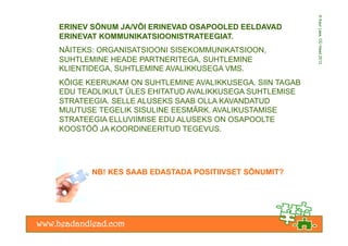 © Kaur Lass, OÜ Head 2012
ERINEV SÕNUM JA/VÕI ERINEVAD OSAPOOLED EELDAVAD
ERINEVAT KOMMUNIKATSIOONISTRATEEGIAT.
NÄITEKS: ORGANISATSIOONI SISEKOMMUNIKATSIOON,
SUHTLEMINE HEADE PARTNERITEGA, SUHTLEMINE
KLIENTIDEGA, SUHTLEMINE AVALIKKUSEGA VMS.
KÕIGE KEERUKAM ON SUHTLEMINE AVALIKKUSEGA. SIIN TAGAB
EDU TEADLIKULT ÜLES EHITATUD AVALIKKUSEGA SUHTLEMISE
STRATEEGIA. SELLE ALUSEKS SAAB OLLA KAVANDATUD
MUUTUSE TEGELIK SISULINE EESMÄRK. AVALIKUSTAMISE
STRATEEGIA ELLUVIIMISE EDU ALUSEKS ON OSAPOOLTE
KOOSTÖÖ JA KOORDINEERITUD TEGEVUS.




       NB! KES SAAB EDASTADA POSITIIVSET SÕNUMIT?
 