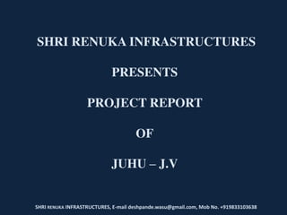 SHRI RENUKA INFRASTRUCTURES
PRESENTS
PROJECT REPORT
OF
JUHU – J.V
SHRI RENUKA INFRASTRUCTURES, E-mail deshpande.wasu@gmail.com, Mob No. +919833103638
 