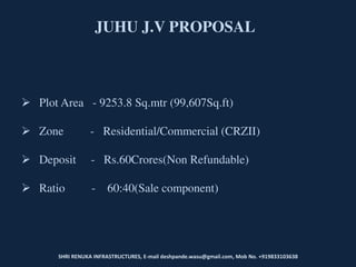 JUHU J.V PROPOSAL
 Plot Area - 9253.8 Sq.mtr (99,607Sq.ft)
 Zone - Residential/Commercial (CRZII)
 Deposit - Rs.60Crores(Non Refundable)
 Ratio - 60:40(Sale component)
SHRI RENUKA INFRASTRUCTURES, E-mail deshpande.wasu@gmail.com, Mob No. +919833103638
 