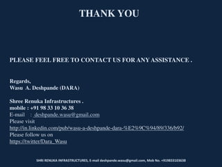 SHRI RENUKA INFRASTRUCTURES, E-mail deshpande.wasu@gmail.com, Mob No. +919833103638
THANK YOU
PLEASE FEEL FREE TO CONTACT US FOR ANY ASSISTANCE .
Regards,
Wasu A. Deshpande (DARA)
Shree Renuka Infrastructures .
mobile : +91 98 33 10 36 38
E-mail : deshpande.wasu@gmail.com
Please visit
http://in.linkedin.com/pub/wasu-a-deshpande-dara-%E2%9C%94/89/336/b92/
Please follow us on
https://twitter/Dara_Wasu
 
