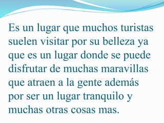 Es un lugar que muchos turistas 
suelen visitar por su belleza ya 
que es un lugar donde se puede 
disfrutar de muchas maravillas 
que atraen a la gente además 
por ser un lugar tranquilo y 
muchas otras cosas mas. 
 