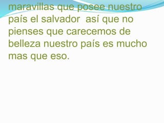 maravillas que posee nuestro 
país el salvador así que no 
pienses que carecemos de 
belleza nuestro país es mucho 
mas que eso. 
 