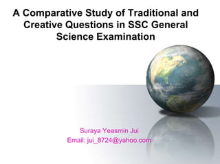 A Comparative Study of Traditional and
Creative Questions in SSC General
Science Examination
Suraya Yeasmin Jui
Email: jui_8724@yahoo.com
 