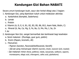 Kandungan Gizi Bahan NABATI
Secara umum kandungan buah, sayur dan herbal dibagi atas 2 bagian:
1. Kandungan Gizi, yang diperlukan tubuh untuk melakukan aktivitas
a. Karbohidrat (Komplek, Sederhana)‫‏‬
b. Lemak
c. Protein
d. Vitamin (A, D, E, K, B1, B2, B3, B5, B6, B12, Asam folat, Biotin, C)‫‏‬
e. Mineral (K, Na, Ca, Mg, S, Fe, Bo, Cr, Mn, Mo, I, Se, Zn
f. Air
2. Kandungan Non Gizi, sangat bermanfaat dan berkhasiat bagi kesehatan
a. Serat makanan (Mucilage, guar gum, pektin)‫‏‬
b. Enzim (Papain, bromelin, dll)‫‏‬
c. Fitonutrien
- Pigmen (karoten, flavonoid/bioflavanoid, klorofil)‫‏‬
- Zat-zat yang menyerupai vitamin (karnitin, kholin, koenzim Q10, inositol)‫‏‬
- Zat makanan minor (fenol, polifenol, indole, isocyanate, isoflavon, saponin,
monoterpene, ellagic acid, chlorogenic, cafeic acid, gluthatione)‫‏‬
 