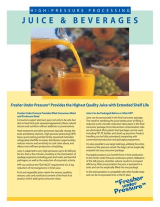 H I G H - P R E S S U R E                            P R O C E S S I N G

       JUICE & BEVERAGES




Fresher Under Pressure® Provides the Highest Quality Juice with Extended Shelf Life
   Fresher Under Pressure Provides What Consumers Want             Juice Can be Packaged Before or After HPP
   and Producers Need                                              Juice can be pressurized in the final consumer package.
   Consumers expect premium juice not only to be safe, but         The need for sterilizing the juice bottles prior to filling is
   also to have fresh, just-squeezed appearance, flavor, natural   reduced, as the microbe reduction takes place in the final
   texture and nutrition without additives or preservatives.       consumer package. Post-intervention contamination risks
   Heat treatment and other processes typically change the         are eliminated. Most plastic food packages can be used,
   taste and destroy vitamins. High-pressure processing (HPP)      including PET, PE bottles and stand-up pouches. Product
   leaves juice tasting just like freshly squeezed. Extended       handling can be fully automated, integrating with
   refrigerated shelf life increases distribution opportunities,   conventional production and packaging equipment.
   reduces returns and sensitivity to cool chain abuse, and        It is also possible to use large bulk bags, utilizing the entire
   allows more efficient production scheduling.                    volume of the pressure vessel. The bags can be aseptically
   Juice is subjected to very high pressures (up to 87,000 psi)    emptied into any consumer package.
   for less than a few minutes, resulting in the inactivation of   Pumpable products can benefit from in-line production
   spoilage organisms, including yeast and mold, and harmful       in the Fresher Under Pressure continuous system. Utilization
   pathogens, as well as the reduction of enzymatic activity.      of the full process chamber volume results in increased
   HPP can achieve the FDA HACCP requirement of a 5 log            efficiency. After pressurization the juice is pumped to a
   reduction of microorganisms in fresh juice.                     tank, and can be aseptically filled into any package.
   Fruit and vegetable juices retain the sensory qualities,        In-line pressurization is compatible with other hurdle steps
   texture, color and nutritional content of the fresh fruit       and can be incorporated into a HACCP plan.
   product which adds great consumer value.
 