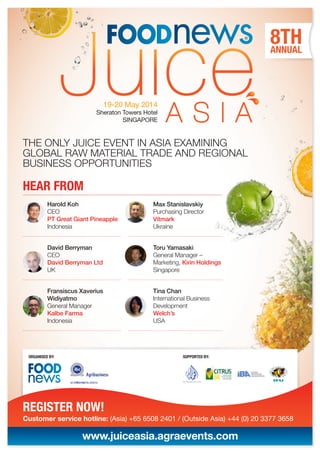 THE ONLY JUICE EVENT IN ASIA EXAMINING
GLOBAL RAW MATERIAL TRADE AND REGIONAL
BUSINESS OPPORTUNITIES
Customer service hotline: (Asia) +65 6508 2401 / (Outside Asia) +44 (0) 20 3377 3658
ORGANISED BY: SUPPORTED BY:
Harold Koh
CEO
PT Great Giant Pineapple
Indonesia
David Berryman
CEO
David Berryman Ltd
UK
Fransiscus Xaverius
Widiyatmo
General Manager
Kalbe Farma
Indonesia
Max Stanislavskiy
Purchasing Director
Vitmark
Ukraine
Toru Yamasaki
General Manager –
Marketing, Kirin Holdings
Singapore
Tina Chan
International Business
Development
Welch’s
USA
ANNUAL
8TH
REGISTER NOW!
www.juiceasia.agraevents.com
HEAR FROM
19-20 May 2014
Sheraton Towers Hotel
SINGAPORE
 