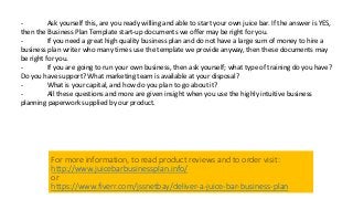 - Ask yourself this, are you ready willing and able to start your own juice bar. If the answer is YES,
then the Business Plan Template start-up documents we offer may be right for you.
- If you need a great high quality business plan and do not have a large sum of money to hire a
business plan writer who many times use the template we provide anyway, then these documents may
be right for you.
- If you are going to run your own business, then ask yourself; what type of training do you have?
Do you have support? What marketing team is available at your disposal?
- What is your capital, and how do you plan to go about it?
- All these questions and more are given insight when you use the highly intuitive business
planning paperwork supplied by our product.
For more information, to read product reviews and to order visit:
http://www.juicebarbusinessplan.info/
or
https://www.fiverr.com/jssnetbay/deliver-a-juice-bar-business-plan
 