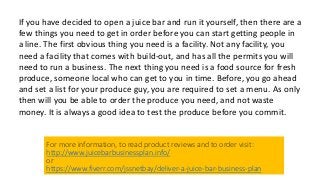 If you have decided to open a juice bar and run it yourself, then there are a
few things you need to get in order before you can start getting people in
a line. The first obvious thing you need is a facility. Not any facility, you
need a facility that comes with build-out, and has all the permits you will
need to run a business. The next thing you need is a food source for fresh
produce, someone local who can get to you in time. Before, you go ahead
and set a list for your produce guy, you are required to set a menu. As only
then will you be able to order the produce you need, and not waste
money. It is always a good idea to test the produce before you commit.
For more information, to read product reviews and to order visit:
http://www.juicebarbusinessplan.info/
or
https://www.fiverr.com/jssnetbay/deliver-a-juice-bar-business-plan
 